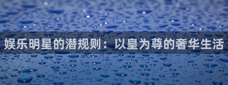 星欧娱乐平台下载入口：娱乐明星的潜规则：以皇为尊的奢华生活