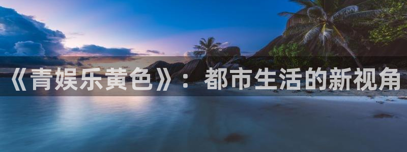pg星欧娱乐平台下载入口：《青娱乐黄色》：都市生活的新视角