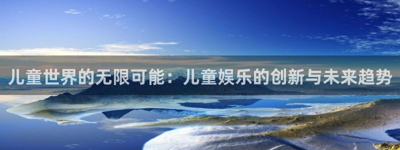 星欧娱乐2官网：儿童世界的无限可能：儿童娱乐的创新与未来趋势
