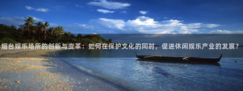 星欧娱乐注册网站：烟台娱乐场所的创新与变革：如何在保护文化的同时，促进休闲娱乐产业的发展？